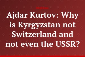 Ajdar Kurtov: Why is Kyrgyzstan not Switzerland and not even the USSR?