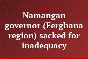 Namangan governor (Ferghana region) sacked for inadequacy