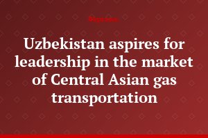 Uzbekistan aspires for leadership in the market of Central Asian gas transportation