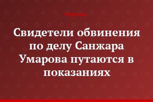 Свидетели обвинения по делу Санжара Умарова путаются в показаниях