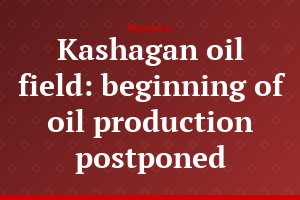 Kashagan oil field: beginning of oil production postponed