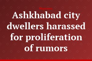 Ashkhabad city dwellers harassed for proliferation of rumors