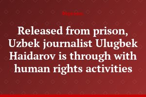 Released from prison, Uzbek journalist Ulugbek Haidarov is through with human rights activities