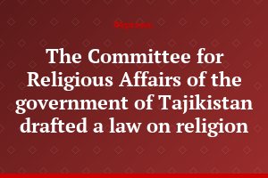 The Committee for Religious Affairs of the government of Tajikistan drafted a law on religion