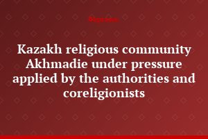 Kazakh religious community Akhmadie under pressure applied by the authorities and coreligionists