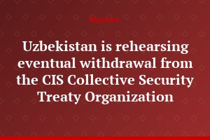Uzbekistan is rehearsing eventual withdrawal from the CIS Collective Security Treaty Organization