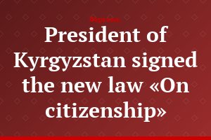 President of Kyrgyzstan signed the new law «On citizenship»