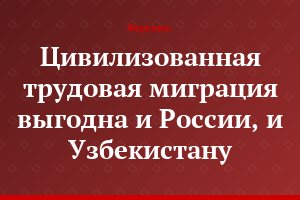 Цивилизованная трудовая миграция выгодна и России, и Узбекистану