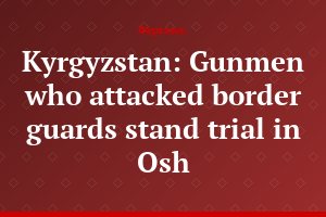 Kyrgyzstan: Gunmen who attacked border guards stand trial in Osh