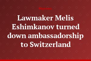 Lawmaker Melis Eshimkanov turned down ambassadorship to Switzerland