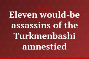 Eleven would-be assassins of the Turkmenbashi amnestied