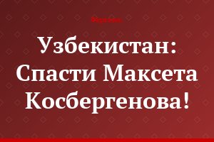 Узбекистан: Спасти Максета Косбергенова!
