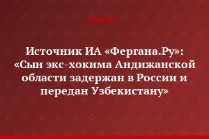 Источник ИА «Фергана.Ру»: «Сын экс-хокима Андижанской области задержан в России и передан Узбекистану»