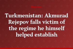 Turkmenistan: Akmurad Rejepov falls victim of the regime he himself helped establish