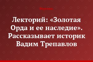 Лекторий: «Золотая Орда и ее наследие». Рассказывает историк Вадим Трепавлов