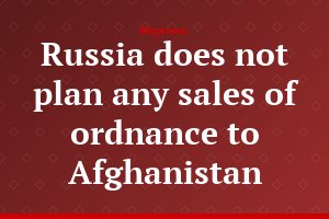 Russia does not plan any sales of ordnance to Afghanistan