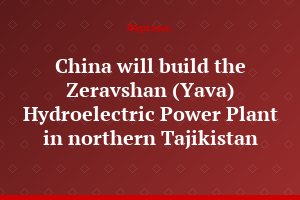 China will build the Zeravshan (Yava) Hydroelectric Power Plant in northern Tajikistan