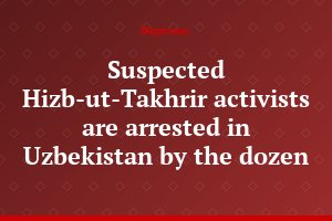 Suspected Hizb-ut-Takhrir activists are arrested in Uzbekistan by the dozen