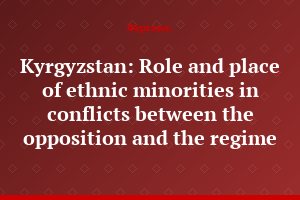 Kyrgyzstan: Role and place of ethnic minorities in conflicts between the opposition and the regime