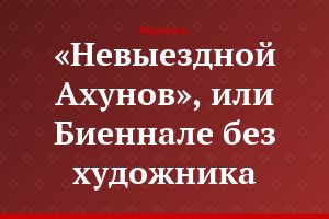 «Невыездной Ахунов», или Биеннале без художника