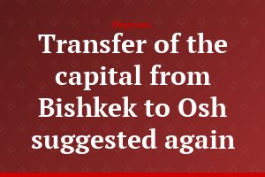 Transfer of the capital from Bishkek to Osh suggested again