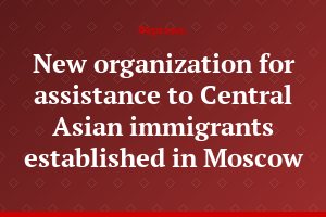New organization for assistance to Central Asian immigrants established in Moscow
