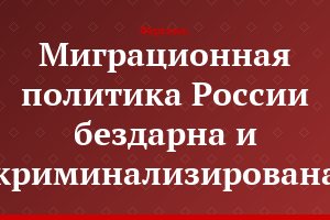 Миграционная политика России бездарна и криминализирована