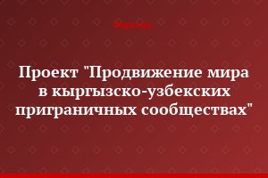 Проект "Продвижение мира в кыргызско-узбекских приграничных сообществах"