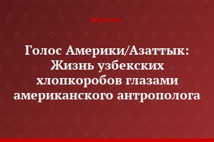 Голос Америки/Азаттык: Жизнь узбекских хлопкоробов глазами американского антрополога
