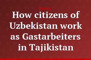 How citizens of Uzbekistan work as Gastarbeiters in Tajikistan