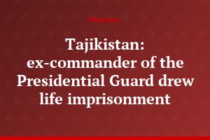 Tajikistan: ex-commander of the Presidential Guard drew life imprisonment