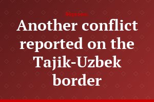Another conflict reported on the Tajik-Uzbek border