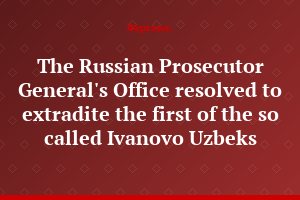The Russian Prosecutor General's Office resolved to extradite the first of the so called Ivanovo Uzbeks