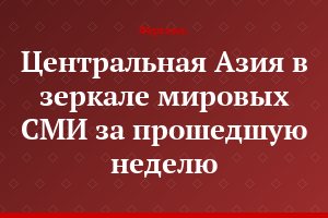 Центральная Азия в зеркале мировых СМИ за прошедшую неделю