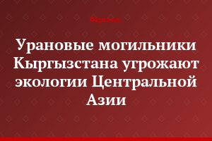 Урановые могильники Кыргызстана угрожают экологии Центральной Азии