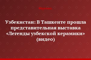 Узбекистан: В Ташкенте прошла представительная выставка «Легенды узбекской керамики» (видео)