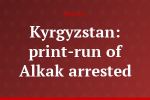 Kyrgyzstan: print-run of Alkak arrested