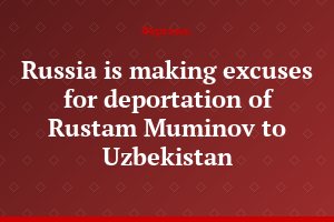 Russia is making excuses for deportation of Rustam Muminov to Uzbekistan