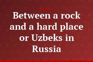 Between a rock and a hard place or Uzbeks in Russia