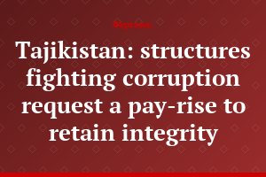 Tajikistan: structures fighting corruption request a pay-rise to retain integrity