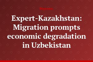 Expert-Kazakhstan: Migration prompts economic degradation in Uzbekistan