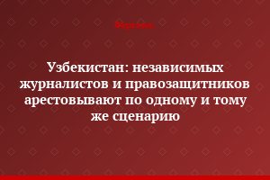 Узбекистан: независимых журналистов и правозащитников арестовывают по одному и тому же сценарию