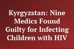 Kyrgyzstan: Nine Medics Found Guilty for Infecting Children with HIV