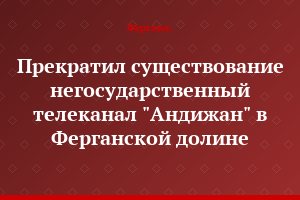 Прекратил существование негосударственный телеканал "Андижан" в Ферганской долине