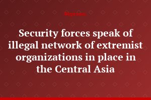 Security forces speak of illegal network of extremist organizations in place in the Central Asia