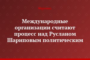 Международные организации считают процесс над Русланом Шариповым политическим