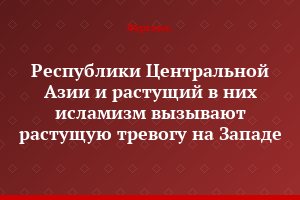 Республики Центральной Азии и растущий в них исламизм вызывают растущую тревогу на Западе