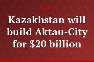 Kazakhstan will build Aktau-City for $20 billion