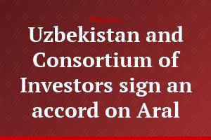 Uzbekistan and Consortium of Investors sign an accord on Aral