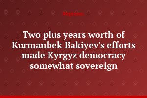 Two plus years worth of Kurmanbek Bakiyev's efforts made Kyrgyz democracy somewhat sovereign